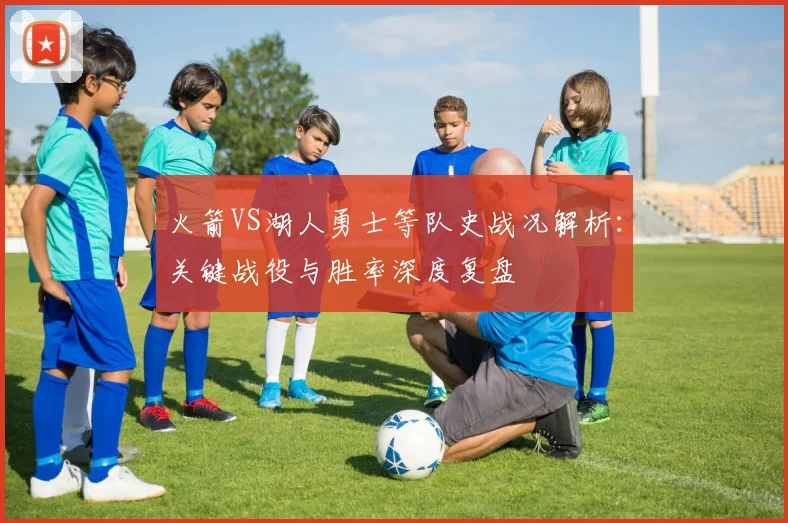 火箭VS湖人勇士等队史战况解析:关键战役与胜率深度复盘