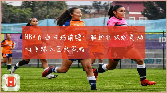 NBA自由市场前瞻：解析顶级球员动向与球队签约策略