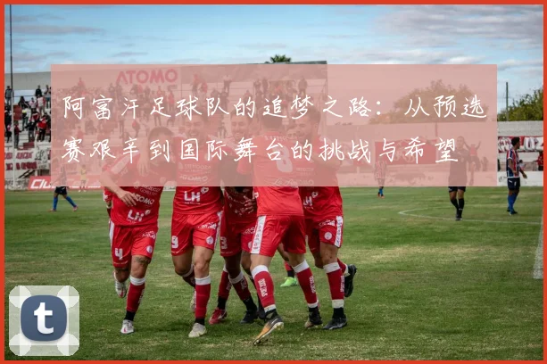 阿富汗足球队的追梦之路:从预选赛艰辛到国际舞台的挑战与希望