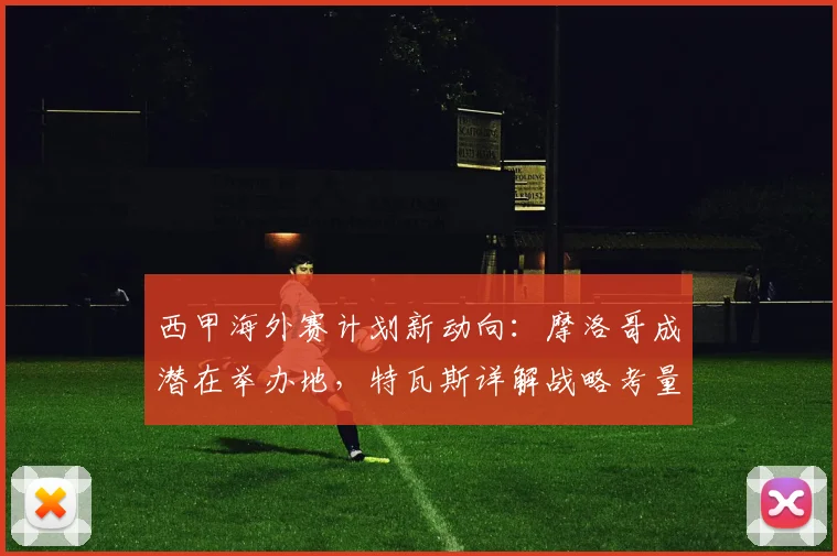 西甲海外赛计划新动向：摩洛哥成潜在举办地，特瓦斯详解战略考量