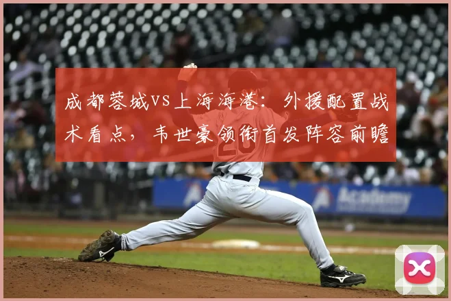 成都蓉城vs上海海港：外援配置战术看点，韦世豪领衔首发阵容前瞻