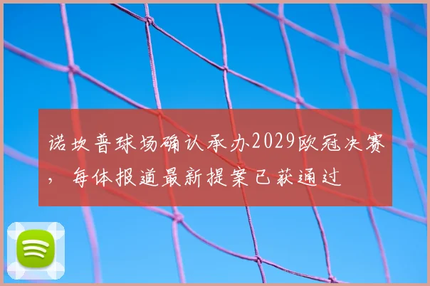 诺坎普球场确认承办2029欧冠决赛,每体报道最新提案已获通过