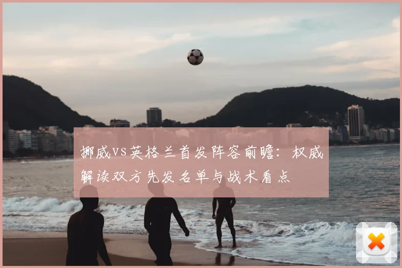 挪威vs英格兰首发阵容前瞻:权威解读双方先发名单与战术看点