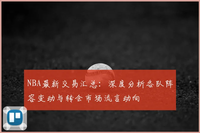 NBA最新交易汇总:深度分析各队阵容变动与转会市场流言动向
