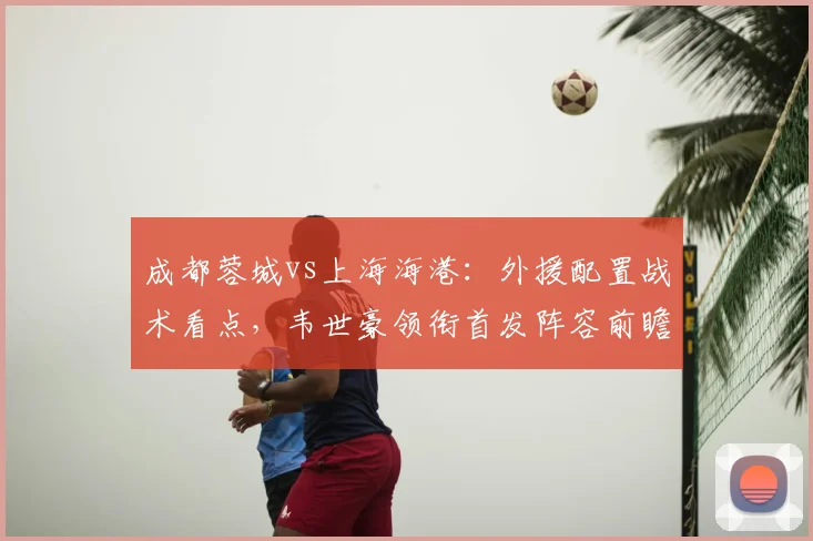 成都蓉城vs上海海港:外援配置战术看点,韦世豪领衔首发阵容前瞻