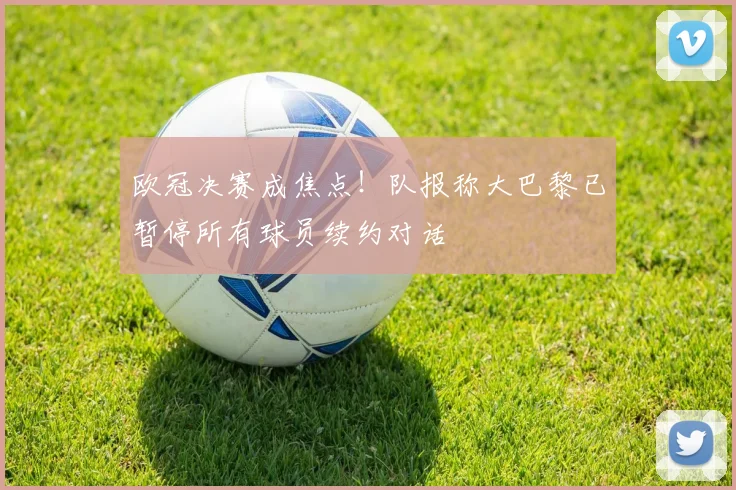 欧冠决赛成焦点!队报称大巴黎已暂停所有球员续约对话